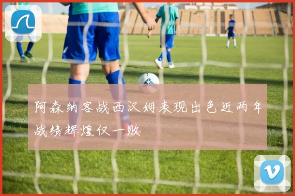 阿森纳客战西汉姆表现出色近两年战绩辉煌仅一败