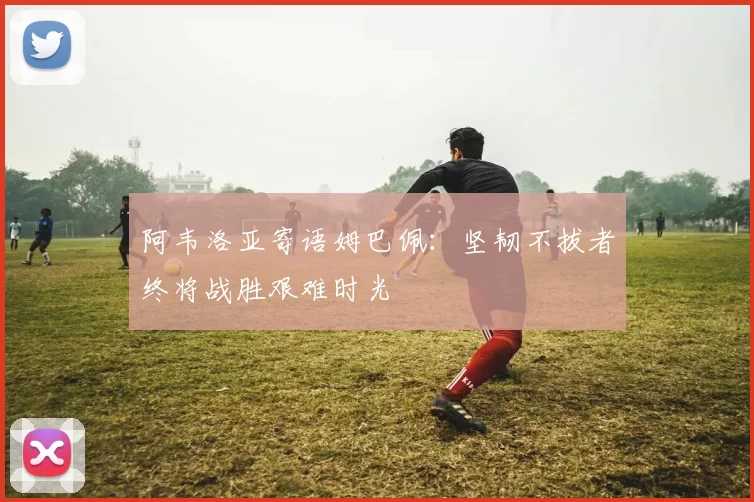 阿韦洛亚寄语姆巴佩：坚韧不拔者终将战胜艰难时光