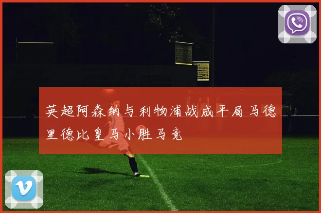 英超阿森纳与利物浦战成平局马德里德比皇马小胜马竞