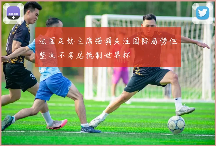 法国足协主席强调关注国际局势但坚决不考虑抵制世界杯