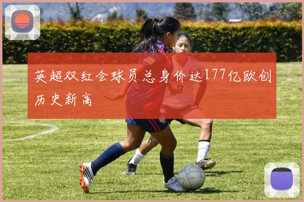 英超双红会球员总身价达177亿欧创历史新高