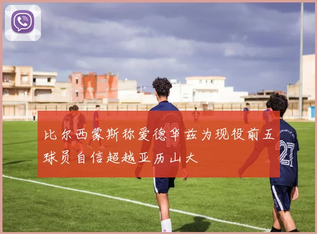 比尔西蒙斯称爱德华兹为现役前五球员自信超越亚历山大