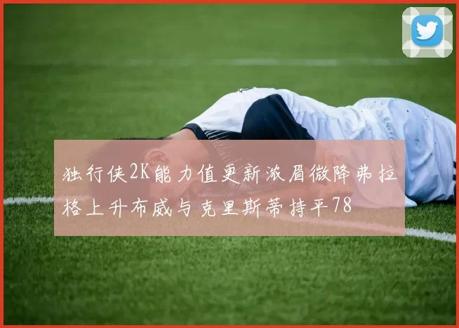 独行侠2K能力值更新浓眉微降弗拉格上升布威与克里斯蒂持平78